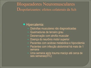 Bloqueadores Neuromusculares D espolarizantes: efeitos colaterais da Sch Hipercalemia: Distrofias musculares não diagnosticadas Queimaduras de terceiro grau Desnervação com atrofia muscular Doença do neurônio motor superior Pacientes com acidose metabólica e hipovolemia Pacientes com infecção abdominal há mais de 1 semana Uma semana após trauma maciço até cerca de seis semanas(dTC) 