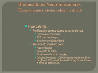 Bloqueadores Neuromusculares D espolarizantes: efeitos colaterais da Sch Hipercalemia: Proliferação de receptores extra-juncionais: Doença neuromuscular AVE com hemiplegia Síndrome de Guillain-Barré Tratamento imediato com: Hiperventilação Gluconato de cálcio Bicarbonato de sódio 1 mg/kg Glicoinsulinoterapia: 10U de insulina regular em 50 ml de glicose 50% em adultos ou 0,15U/kg de insulina em 1 ml/kg de glicose 50% 