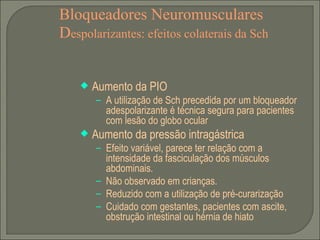 Bloqueadores Neuromusculares D espolarizantes: efeitos colaterais da Sch Aumento da PIO A utilização de Sch precedida por um bloqueador adespolarizante é técnica segura para pacientes com lesão do globo ocular Aumento da pressão intragástrica Efeito variável, parece ter relação com a intensidade da fasciculação dos músculos abdominais.  Não observado em crianças. Reduzido com a utilização de pré-curarização Cuidado com gestantes, pacientes com ascite, obstrução intestinal ou hérnia de hiato 