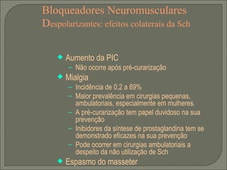 Bloqueadores Neuromusculares D espolarizantes: efeitos colaterais da Sch Aumento da PIC Não ocorre após pré-curarização Mialgia Incidência de 0,2 a 89% Maior prevalência em cirurgias pequenas, ambulatoriais, especialmente em mulheres. A pré-curarização tem papel duvidoso na sua prevenção Inibidores da síntese de prostaglandina tem se demonstrado eficazes na sua prevenção Pode ocorrer em cirurgias ambulatoriais a despeito da não utilização de Sch Espasmo do masseter 