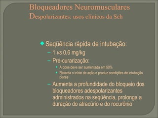 Bloqueadores Neuromusculares D espolarizantes: usos clínicos da Sch Seqüência rápida de intubação: 1  vs  0,6 mg/kg Pré-curarização: A dose deve ser aumentada em 50% Retarda o início de ação e produz condições de intubação piores Aumenta a profundidade do bloqueio dos bloqueadores adespolarizantes administrados na seqüência, prolonga a duração do atracúrio e do rocurônio 