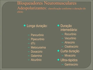 Bloqueadores Neuromusculares Adespolarizantes:  classificação conforme a duração do efeito Longa duração: Pancurônio Pipecurônio dTc Metocurarina Doxacúrio Galamina Alcurônio Duração intemediária: Rocurônio Vecurônio Atracúrio Cisatracúrio Curta duração Mivacúrio Ultra-rápidos Gantracúrio 