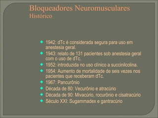 Bloqueadores Neuromusculares Histórico 1942: dTc é considerada segura para uso em anestesia geral. 1943: relato de 131 pacientes sob anestesia geral com o uso de dTc. 1952: introduzida no uso clínico a succinilcolina. 1954: Aumento de mortalidade de seis vezes nos pacientes que receberam dTc. 1967: Pancurônio Década de 80: Vecurônio e atracúrio Década de 90: Mivacúrio, rocurônio e cisatracúrio Século XXI: Sugammadex e gantracúrio 