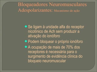 Bloqueadores Neuromusculares Adespolarizantes:  Mecanismo de ação Se ligam à unidade alfa do receptor nicotínico de Ach sem produzir a ativação do ionóforo Podem bloquear o próprio ionóforo A ocupação de mais de 70% dos receptores é necessária para o surgimento de evidência clínica do bloqueio neuromuscular 
