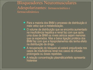 Bloqueadores Neuromusculares Adespolarizantes:  farmacocinética e farmacodinâmica Para a maioria dos BNM o processo de distribuição é mais veloz que a metabolização. O volume de distribuição que se encontra aumentado na insuficiência hepática e renal faz com que após uma dose de BNM os níveis séricos sejam menores que os esperados. Mas a baixa ligação protéica dos BNM faz com que a hipoproteinemia não tenha efeito na distribuição da droga. A recuperação do bloqueio só estará prejudicada nos casos de insuficiência renal nos casos de infusão prolongada ou doses repetidas. A relação concentração plasmática/efeito apresenta histerese 