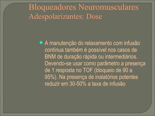 Bloqueadores Neuromusculares Adespolarizantes: Dose A manutenção do relaxamento com infusão contínua também é possível nos casos de BNM de duração rápida ou intermediários. Devendo-se usar como parâmetro a presença de 1 resposta no TOF (bloqueio de 90 a 95%). Na presença de inalatórios potentes reduzir em 30-50% a taxa de infusão 