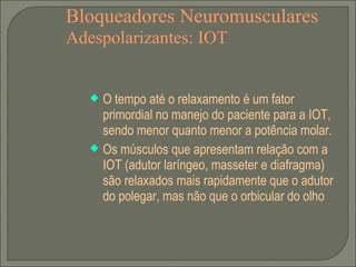 Bloqueadores Neuromusculares Adespolarizantes: IOT O tempo até o relaxamento é um fator primordial no manejo do paciente para a IOT, sendo menor quanto menor a potência molar. Os músculos que apresentam relação com a IOT (adutor laríngeo, masseter e diafragma) são relaxados mais rapidamente que o adutor do polegar, mas não que o orbicular do olho 