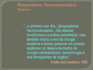 Bloqueadores Neuromusculares Histórico “ ...o primeiro uso dos...bloqueadores neuromusculares...não apenas revolucionou a prática anestésica, mas também iniciou a era da cirurgia moderna e tornou possível um avanço explosivo no desenvolvimento da cirurgia cardiotorácica, neurocirurgia e nos transplantes de orgãos.” Foldes and coauthors, 1952 
