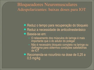 Bloqueadores Neuromusculares Adespolarizantes: baixas doses para IOT Reduz o tempo para recuperação do bloqueio Reduz a necessidade de anticolinesterásico Baseia-se em: O relaxamento dos músculos do laringe é mais importante que o do adutor do polegar Não é necessário bloqueio completo na laringe ou diafragma para obtermos condições satisfatórias de IOT Recomenda-se rocurônio na dose de 0,25 a 0,5 mg/kg  