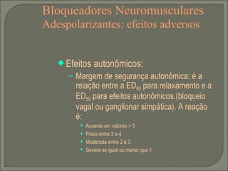 Bloqueadores Neuromusculares Adespolarizantes: efeitos adversos Efeitos autonômicos: Margem de segurança autonômica: é a relação entre a ED 95  para relaxamento e a ED 50  para efeitos autonômicos.(bloqueio vagal ou ganglionar simpática). A reação é:  Ausente em valores > 5 Fraca entre 3 e 4 Moderada entre 2 e 3 Severa se igual ou menor que 1 