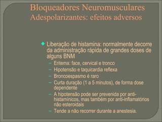 Bloqueadores Neuromusculares Adespolarizantes: efeitos adversos Liberação de histamina: normalmente decorre da administração rápida de grandes doses de alguns BNM Eritema: face, cervical e tronco Hipotensão e taquicardia reflexa Broncoespasmo é raro Curta duração (1 a 5 minutos), de forma dose dependente A hipotensão pode ser prevenida por anti-histamínicos, mas também por anti-inflamatórios não esteroidais Tende a não recorrer durante a anestesia. 