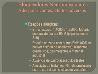Bloqueadores Neuromusculares Adespolarizantes: efeitos adversos Reações alérgicas: Em anestesia: 1:1000 a 1:25000. Metade desencadeada por BNM (especialmente Sch) Reação cruzada com outros BNM (60% se houver história de anafilaxia); alimentos, cosméticos, desinfetantes e material industrial Ausência de padronização dos testes A inibição da histamina-N-metiltransferase ocorre com doses clínicas de vecurônio 