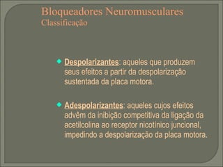 Bloqueadores Neuromusculares Classificação Despolarizantes : aqueles que produzem seus efeitos a partir da despolarização sustentada da placa motora. Adespolarizantes : aqueles cujos efeitos advêm da inibição competitiva da ligação da acetilcolina ao receptor nicotínico juncional, impedindo a despolarização da placa motora. 