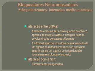 Bloqueadores Neuromusculares Adespolarizantes:  interações medicamentosas Interação entre BNMa: A relação costuma ser aditiva quando envolve 2 agentes da mesma classe e sinérgica quando envolve drogas de classes diferentes A administração de uma dose de manutenção de um agente de duração intermediária após uma dose inicial de um agente de longa duração normalmente prolonga o bloqueio. Interação com a Sch: Normalmente antagonismo 