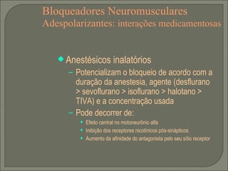 Bloqueadores Neuromusculares Adespolarizantes:  interações medicamentosas Anestésicos inalatórios Potencializam o bloqueio de acordo com a duração da anestesia, agente (desflurano > sevoflurano > isoflurano > halotano > TIVA) e a concentração usada Pode decorrer de: Efeito central no motoneurônio alfa Inibição dos receptores nicotínicos pós-sinápticos Aumento da afinidade do antagonista pelo seu sítio receptor 