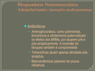 Bloqueadores Neuromusculares Adespolarizantes:  interações medicamentosas Antibióticos Aminoglicosídeos, como polimixinas, lincomicina e clindamicina potencializam os efeitos dos BNMa, por atuarem pré e pós-sinapticamente. A reversão do bloqueio também é comprometida Tetraciclinas atuam apenas atividade pós-sináptica Beta-lactâmicos parecem ter pouca influência 