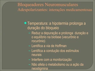 Bloqueadores Neuromusculares Adespolarizantes:  interações medicamentosas Temperatura: a hipotermia prolonga a duração do bloqueio Reduz a depuração e prolonga  duração e o equilíbrio na biofase (vecurônio e rocurônio) Lentifica a via de Hoffman Lentifica a condução dos estímulos neurais Interfere com a monitorização Não afeta o metabolismo ou a ação da neostigmina 