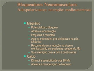 Bloqueadores Neuromusculares Adespolarizantes:  interações medicamentosas Magnésio Potencializa o bloqueio Atrasa a recuperação Prejudica a reversão Age na membrana pré-sináptica e na pós-sináptica Recomenda-se a redução na dose e monitorização em pacientes recebendo Mg Sua interação com a Sch é controversa Cálcio Diminui a sensibilidade aos BNMa Acelera a recuperação do bloqueio 