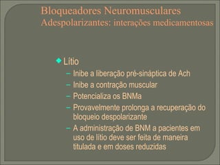 Bloqueadores Neuromusculares Adespolarizantes:  interações medicamentosas Lítio Inibe a liberação pré-sináptica de Ach Inibe a contração muscular Potencializa os BNMa Provavelmente prolonga a recuperação do bloqueio despolarizante A administração de BNM a pacientes em uso de lítio deve ser feita de maneira titulada e em doses reduzidas 