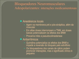 Bloqueadores Neuromusculares Adespolarizantes:  interações medicamentosas Anestésicos locais Agem na membrana pré e pós-sináptica, além da muscular Em altas doses interrompem a TNM, em doses baixas potencializam os efeitos dos BNM Procaína inibe a pseudocolinesterase Antiarrítmicos Quinidina potencializa os efeitos dos BNM e impede a reversão do bloqueio pelo edrofônio Os bloqueadores dos canais de cálcio podem promover interações, mas o significado clínico é pequeno  