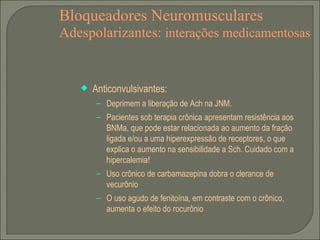 Bloqueadores Neuromusculares Adespolarizantes:  interações medicamentosas Anticonvulsivantes: Deprimem a liberação de Ach na JNM. Pacientes sob terapia crônica apresentam resistência aos BNMa, que pode estar relacionada ao aumento da fração ligada e/ou a uma hiperexpressão de receptores, o que explica o aumento na sensibilidade a Sch. Cuidado com a hipercalemia! Uso crônico de carbamazepina dobra o clerance de vecurônio O uso agudo de fenitoína, em contraste com o crônico, aumenta o efeito do rocurônio 
