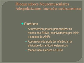 Bloqueadores Neuromusculares Adespolarizantes:  interações medicamentosas Diuréticos A furosemida parece potencializar os efeitos dos BNMa, possivelmente por inibir a síntese de AMPc Acetazolamida pode ter influência na atividade dos anticolinesterásicos Manitol não interfere no BNM 