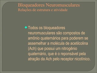 Bloqueadores Neuromusculares Relações de estrutura e atividade Todos os bloqueadores neuromusculares são compostos de amônio quaternários para poderem se assemelhar a molécula de acetilcolina (Ach) que possui um nitrogênio quaternário, que é o reponsável pela atração da Ach pelo receptor nicotínico. 