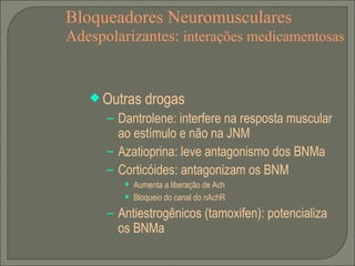 Bloqueadores Neuromusculares Adespolarizantes:  interações medicamentosas Outras drogas Dantrolene: interfere na resposta muscular ao estímulo e não na JNM Azatioprina: leve antagonismo dos BNMa Corticóides: antagonizam os BNM Aumenta a liberação de Ach Bloqueio do canal do nAchR Antiestrogênicos (tamoxifen): potencializa os BNMa 