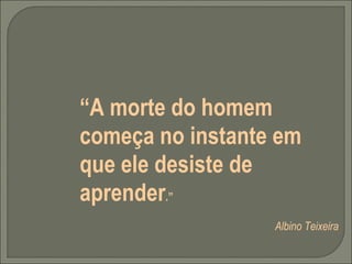 “ A morte do homem começa no instante em que ele desiste de aprender .”   Albino Teixeira   