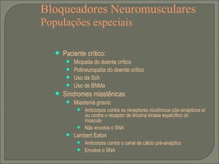 Bloqueadores Neuromusculares Populações especiais Paciente crítico: Miopatia do doente crítico Polineuropatia do doente crítico Uso da Sch Uso de BNMa Síndromes miastênicas Miastenia  gravis : Anticorpos contra os receptores nicotínicos pós-sinápticos e/ou contra o receptor de tirosina kinase específico do músculo Não envolve o SNA Lambert Eaton Anticorpos contra o canal de cálcio pré-sináptico Envolve o SNA 