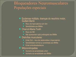 Bloqueadores Neuromusculares Populações especiais Esclerose múltipla, doenças do neurônio motor, Guillain-Barré Risco de hipercalemia com Sch Sensibilidade aos BNMa Charcot-Marie-Tooth Risco de HM Não apresentam ação prolongada dos BNMa Distrofias musculares: Evitar Sch – risco de rabdomiólise e hipercalemia Sensibilidade normal ou aumentada aos BNMa Evitar anticolinesterásicos Mitocondropatias Aumento da sensibilidade a Sch Aumento da sensibilidade aos BNMa 