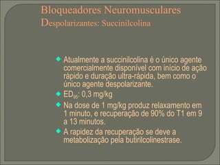 Bloqueadores Neuromusculares D espolarizantes: Succinilcolina Atualmente a succinilcolina é o único agente comercialmente disponível com início de ação rápido e duração ultra-rápida, bem como o único agente despolarizante. ED 95 : 0,3 mg/kg Na dose de 1 mg/kg produz relaxamento em 1 minuto, e recuperação de 90% do T1 em 9 a 13 minutos. A rapidez da recuperação se deve a metabolização pela butirilcolinestrase. 
