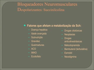 Bloqueadores Neuromusculares D espolarizantes: Succinilcolina Fatores que afetam a metabolização da Sch: Doença hepática Idade avançada Subnutrição Gravidez Queimaduras ACO iMAO Ecotiofato Drogas citotóxicas Neoplasias Drogas anticolinestrásicas Metoclopramida Bambuterol (terbutalina) Esmolol Neostigmina 