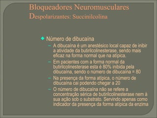 Bloqueadores Neuromusculares D espolarizantes: Succinilcolina Número de dibucaína A dibucaína é um anestésico local capaz de inibir a atividade da butirilcolinesterase, sendo mais eficaz na forma normal que na atípica. Em pacientes com a forma normal da butirilcolinesterase esta é 80% inibida pela dibucaína, sendo o número de dibucaína = 80 Na presença da forma atípica, o número de dibucaína cai podendo chegar a 20 O número de dibucaína não se refere a concentração sérica de butirilcolinesterase nem à sua ação sob o substrato. Servindo apenas como indicador da presença da forma atípica da enzima 