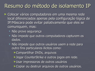 Resumo do método de isolamento IP
►   Colocar vários computadores em uma mesma rede
    local diferenciados apenas pela configuração lógica de
    IP/Máscara pode evitar paliativamente que eles se
    comuniquem, mas:
     Não prove segurança
     Não impede que outros computadores capturem os
      dados.
     Não impede que outros usuários usem a rede para
      outro fins particulares ilicitos como:
       ►Compartilhar DVDs, arquivos
       ►Jogar CounterStrike e outros jogos em rede.
       ►Usar impressoras de outros usuários
       ►Copiar ou destruir arquivos de outros usuários.
 