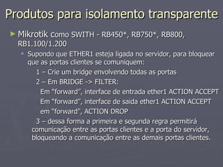 Produtos para isolamento transparente
► Mikrotik como SWITH - RB450*, RB750*, RB800,
  RB1.100/1.200
   Supondo que ETHER1 esteja ligada no servidor, para bloquear
    que as portas clientes se comuniquem:
      1 – Crie um bridge envolvendo todas as portas
      2 – Em BRIDGE -> FILTER:
        Em “forward”, interface de entrada ether1 ACTION ACCEPT
        Em “forward”, interface de saida ether1 ACTION ACCEPT
        em “forward”, ACTION DROP
      3 – dessa forma a primeira e segunda regra permitirá
     comunicação entre as portas clientes e a porta do servidor,
     bloqueando a comunicação entre as demais portas clientes.
 
