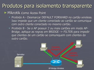Produtos para isolamento transparente
► Mikrotik como Acess Point
   Proibido A - Desmarcar DEFAULT FORWARD no cartão wireless.
    Isso impede que um cliente conectado ao cartão se comunique
    com outro cliente conectado no mesmo cartão.
   Proibido B - Se o AP possuir 2 ou mais cartões em modo AP-
    Bridge, aplique as regras em BRIDGE -> FILTER para impedir
    que clientes de um cartão se comuniquem com clientes do
    outro cartão.

                                  Caminho
                                 Proibido B
                                                     Caminho
         Servidor                                   Proibido A




                               AP-Bridge Wireless
 