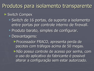 Produtos para isolamento transparente
► Switch   Compex
   Switch de 16 portas, da suporte a isolamento
    entre portas por controle interno de firewall.
   Produto barato, simples de configurar.
   Desvantagens:
     ►Processador   FRACO, apresenta perda de
      pacotes com tráfegos acima de 50 megas.
     ►Não possui controle de acesso por senha, com
      o uso do aplicativo do fabricante é possivel
      alterar a configuração sem estar autorizado.
 