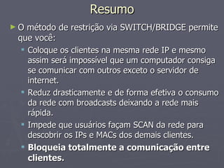 Resumo
►O  método de restrição via SWITCH/BRIDGE permite
 que você:
   Coloque os clientes na mesma rede IP e mesmo
    assim será impossível que um computador consiga
    se comunicar com outros exceto o servidor de
    internet.
   Reduz drasticamente e de forma efetiva o consumo
    da rede com broadcasts deixando a rede mais
    rápida.
   Impede que usuários façam SCAN da rede para
    descobrir os IPs e MACs dos demais clientes.
   Bloqueia totalmente a comunicação entre
    clientes.
 