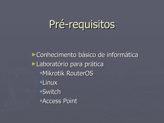 Pré-requisitos

►Conhecimento   básico de informática
►Laboratório para prática
  Mikrotik RouterOS
  Linux
  Switch
  Access Point
 