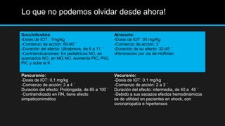 Lo que no podemos olvidar desde ahora!
Succinilcolina:
-Dosis de IOT : 1mg/kg
-Comienzo de acción: 60-90´´
-Duración del efecto: Ultrabreve, de 6 a 11 ´
-Contraindicaciones: En pediátricos NO, en
quemados NO, en MG NO, Aumenta PIC, PIG,
PIC y sube el K
Atracurio:
-Dosis de IOT: 05 mg/Kg
-Comienzo de acción: 3´
-Duración de su efecto: 32-45 ´
-Eliminación por via de Hoffman
Pancuronio:
-Dosis de IOT: 0,1 mg/kg
-Comienzo de acción: 3 a 4 ´
Duración del efecto: Prolongada, de 85 a 100 ´
-Contraindicado en RN, tiene efecto
simpaticomimético
Vecuronio:
-Dosis de IOT: 0,1 mg/kg
-Comienzo de acción: 2 a 3 ´
Duración del efecto: intermedia, de 40 a 45 ´
-Debido a sus escazos efectos hemodinámicos
es de utilidad en pacientes en shock, con
coronariopatía e hipertensos
 
