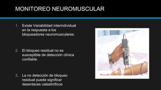 MONITOREO NEUROMUSCULAR
1. Existe Variabilidad interindividual
en la respuesta a los
bloqueadores neuromusculares.
2. El bloqueo residual no es
susceptible de detección clínica
confiable.
3. La no detección de bloqueo
residual puede significar
desenlaces catastróficos
 