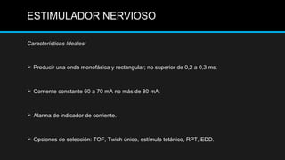 Características Ideales:
 Producir una onda monofásica y rectangular; no superior de 0,2 a 0,3 ms.
 Corriente constante 60 a 70 mA no más de 80 mA.
 Alarma de indicador de corriente.
 Opciones de selección: TOF, Twich único, estímulo tetánico, RPT, EDD.
ESTIMULADOR NERVIOSO
 