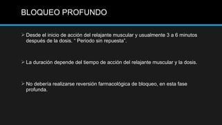 Desde el inicio de acción del relajante muscular y usualmente 3 a 6 minutos
después de la dosis. “ Periodo sin repuesta”.
 La duración depende del tiempo de acción del relajante muscular y la dosis.
 No debería realizarse reversión farmacológica de bloqueo, en esta fase
profunda.
BLOQUEO PROFUNDO
 