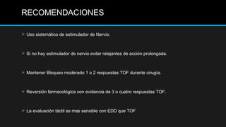  Uso sistemático de estimulador de Nervio.
 Si no hay estimulador de nervio evitar relajantes de acción prolongada.
 Mantener Bloqueo moderado 1 o 2 respuestas TOF durante cirugía.
 Reversión farmacológica con evidencia de 3 o cuatro respuestas TOF.
 La evaluación táctil es mas sensible con EDD que TOF
RECOMENDACIONES
 
