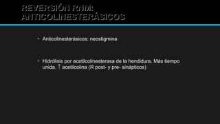 REVERSIÓN RNM:REVERSIÓN RNM:
ANTICOLINESTERÁSICOSANTICOLINESTERÁSICOS
• Anticolinesterásicos: neostigmina
• Hidrólisis por acetilcolinesterasa de la hendidura. Más tiempo
unida. ↑ acetilcolina (R post- y pre- sinápticos)
 