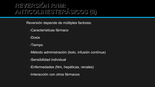 REVERSIÓN RNM:REVERSIÓN RNM:
ANTICOLINESTERÁSICOS (II)ANTICOLINESTERÁSICOS (II)
Reversión depende de múltiples factores:
-Características fármaco
-Dosis
-Tiempo
-Método administración (bolo, infusión contínua)
-Sensibilidad individual
-Enfermedades (Nm, hepáticas, renales)
-Interacción con otros fármacos
 