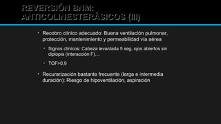 REVERSIÓN BNM:REVERSIÓN BNM:
ANTICOLINESTERÁSICOS (III)ANTICOLINESTERÁSICOS (III)
• Recobro clínico adecuado: Buena ventilación pulmonar,
protección, mantenimiento y permeabilidad vía aérea
• Signos clínicos: Cabeza levantada 5 seg, ojos abiertos sin
diplopia (interacción F)…
• TOF>0,9
• Recurarización bastante frecuente (larga e intermedia
duración): Riesgo de hipoventilación, aspiración…
 
