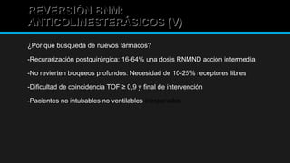 REVERSIÓN BNM:REVERSIÓN BNM:
ANTICOLINESTERÁSICOS (V)ANTICOLINESTERÁSICOS (V)
¿Por qué búsqueda de nuevos fármacos?
-Recurarización postquirúrgica: 16-64% una dosis RNMND acción intermedia
-No revierten bloqueos profundos: Necesidad de 10-25% receptores libres
-Dificultad de coincidencia TOF ≥ 0,9 y final de intervención
-Pacientes no intubables no ventilables inesperados
 