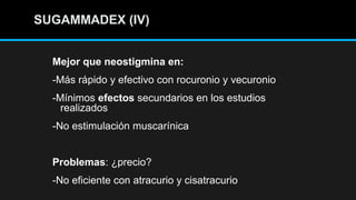 SUGAMMADEX (IV)SUGAMMADEX (IV)
Mejor que neostigmina en:
-Más rápido y efectivo con rocuronio y vecuronio
-Mínimos efectos secundarios en los estudios
realizados
-No estimulación muscarínica
Problemas: ¿precio?
-No eficiente con atracurio y cisatracurio
 